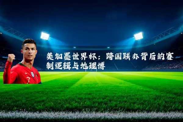 美加墨世界杯:跨国联办背后的赛制逻辑与地理博弈