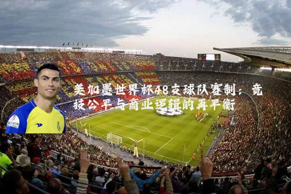 美加墨世界杯48支球队赛制:竞技公平与商业逻辑的再平衡