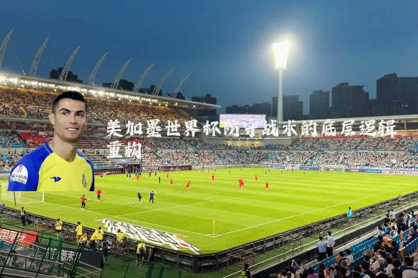 美加墨世界杯防守战术的底层逻辑重构