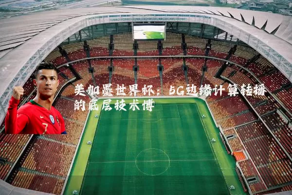 美加墨世界杯：5G边缘计算转播的底层技术博弈
