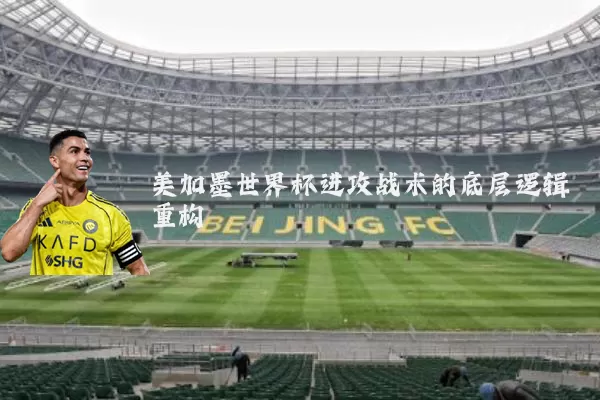 美加墨世界杯进攻战术的底层逻辑重构