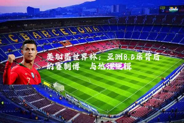 美加墨世界杯：亚洲8.5席背后的赛制博弈与地理逻辑