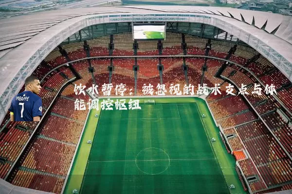 饮水暂停:被忽视的战术支点与体能调控枢纽