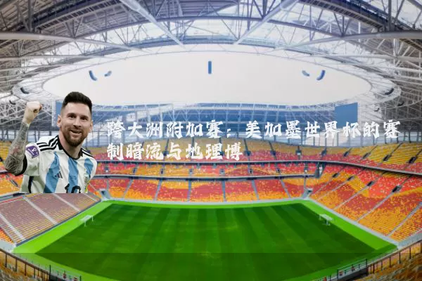 跨大洲附加赛:美加墨世界杯的赛制暗流与地理博弈