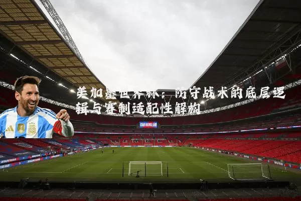 美加墨世界杯:防守战术的底层逻辑与赛制适配性解构