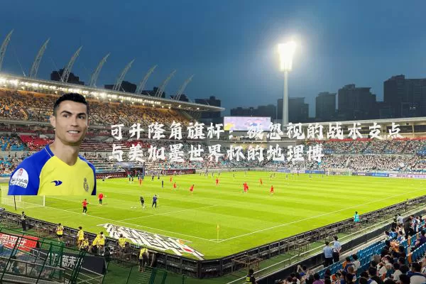 可升降角旗杆:被忽视的战术支点与美加墨世界杯的地理博弈