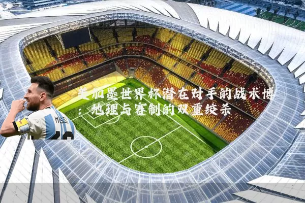 美加墨世界杯潜在对手的战术博弈:地理与赛制的双重绞杀